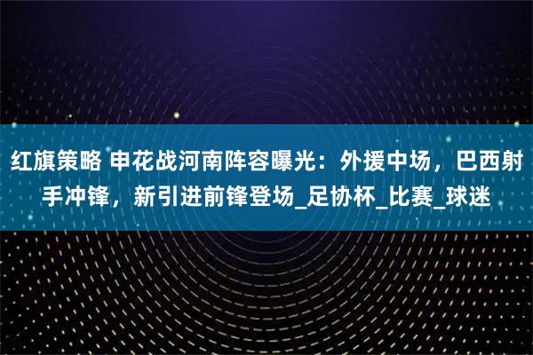 红旗策略 申花战河南阵容曝光：外援中场，巴西射手冲锋，新引进前锋登场_足协杯_比赛_球迷