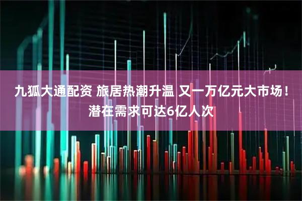 九狐大通配资 旅居热潮升温 又一万亿元大市场！潜在需求可达6亿人次