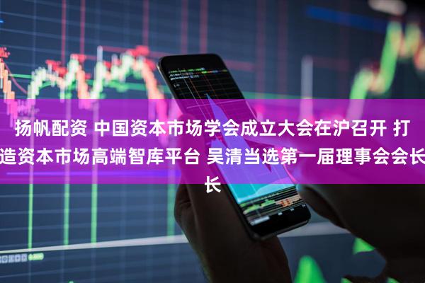 扬帆配资 中国资本市场学会成立大会在沪召开 打造资本市场高端智库平台 吴清当选第一届理事会会长