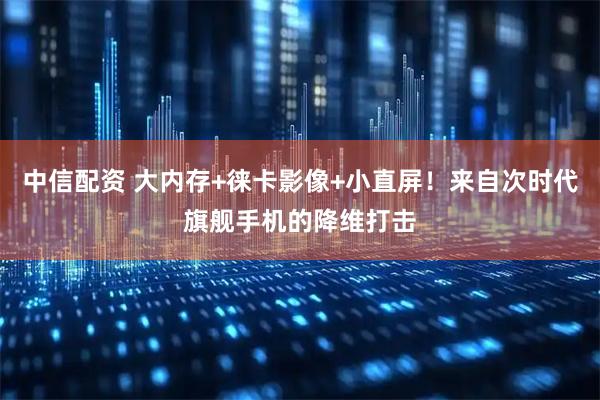 中信配资 大内存+徕卡影像+小直屏！来自次时代旗舰手机的降维打击