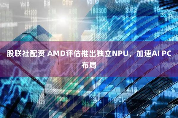 股联社配资 AMD评估推出独立NPU，加速AI PC布局