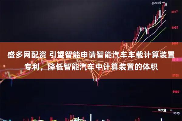 盛多网配资 引望智能申请智能汽车车载计算装置专利，降低智能汽车中计算装置的体积