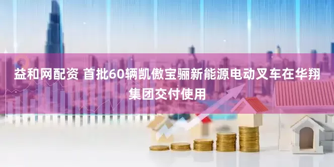 益和网配资 首批60辆凯傲宝骊新能源电动叉车在华翔集团交付使用