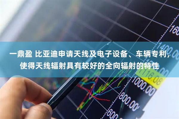 一鼎盈 比亚迪申请天线及电子设备、车辆专利，使得天线辐射具有较好的全向辐射的特性