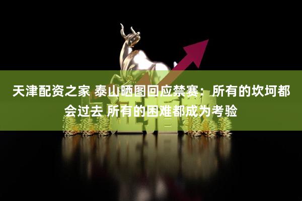天津配资之家 泰山晒图回应禁赛：所有的坎坷都会过去 所有的困难都成为考验