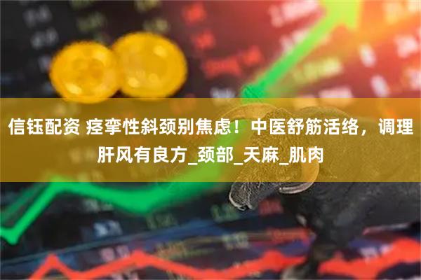 信钰配资 痉挛性斜颈别焦虑！中医舒筋活络，调理肝风有良方_颈部_天麻_肌肉