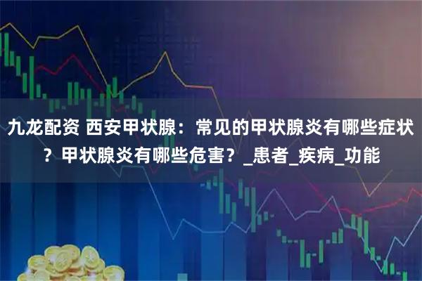 九龙配资 西安甲状腺：常见的甲状腺炎有哪些症状？甲状腺炎有哪些危害？_患者_疾病_功能