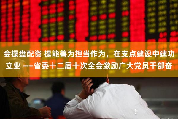 会操盘配资 提能善为担当作为，在支点建设中建功立业 ——省委十二届十次全会激励广大党员干部奋