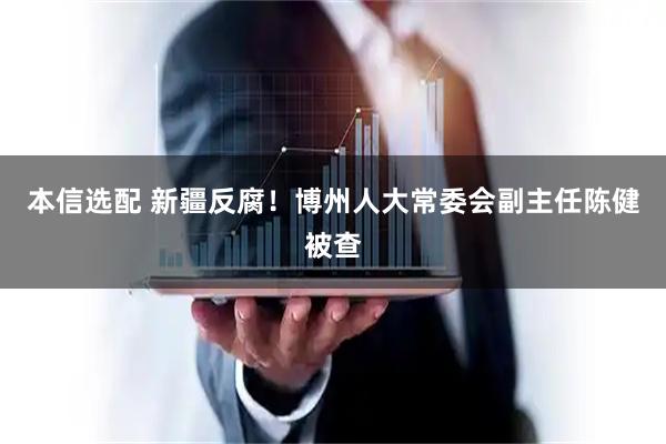 本信选配 新疆反腐！博州人大常委会副主任陈健被查