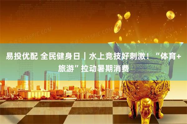易投优配 全民健身日｜水上竞技好刺激！“体育+旅游”拉动暑期消费