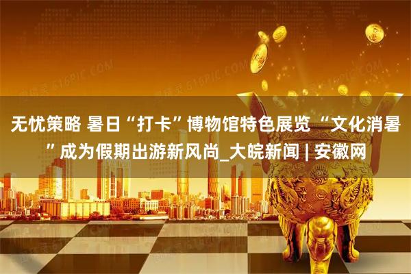 无忧策略 暑日“打卡”博物馆特色展览 “文化消暑”成为假期出游新风尚_大皖新闻 | 安徽网