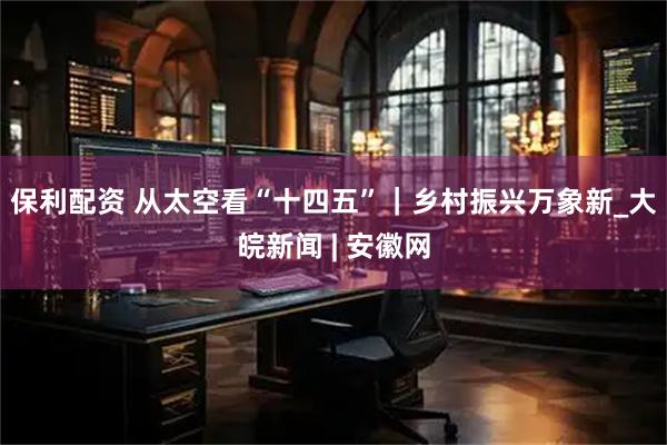 保利配资 从太空看“十四五”｜乡村振兴万象新_大皖新闻 | 安徽网