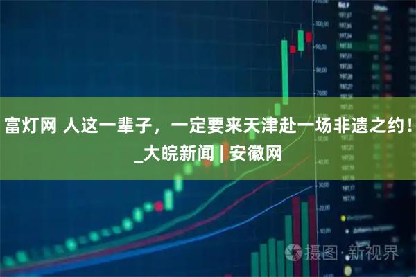 富灯网 人这一辈子，一定要来天津赴一场非遗之约！_大皖新闻 | 安徽网