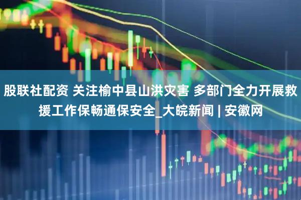 股联社配资 关注榆中县山洪灾害 多部门全力开展救援工作保畅通保安全_大皖新闻 | 安徽网