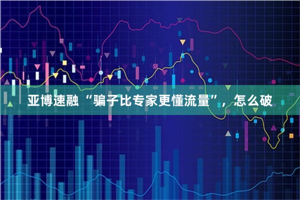 亚博速融 “骗子比专家更懂流量”，怎么破