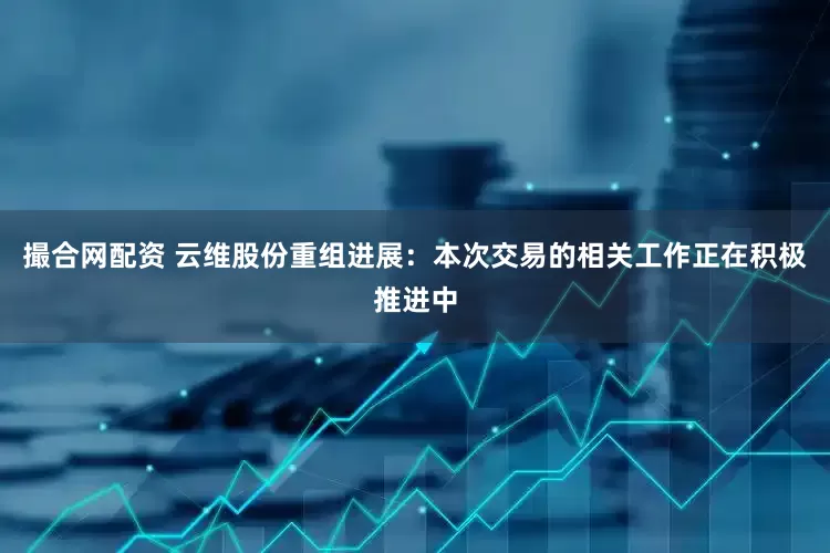 撮合网配资 云维股份重组进展：本次交易的相关工作正在积极推进中