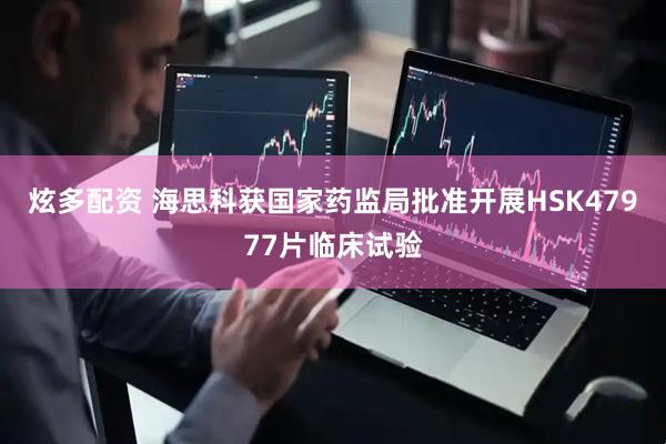 炫多配资 海思科获国家药监局批准开展HSK47977片临床试验