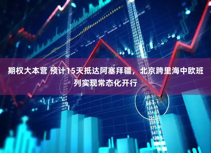 期权大本营 预计15天抵达阿塞拜疆，北京跨里海中欧班列实现常态化开行