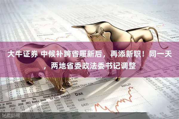 大牛证券 中候补跨省履新后，再添新职！同一天，两地省委政法委书记调整