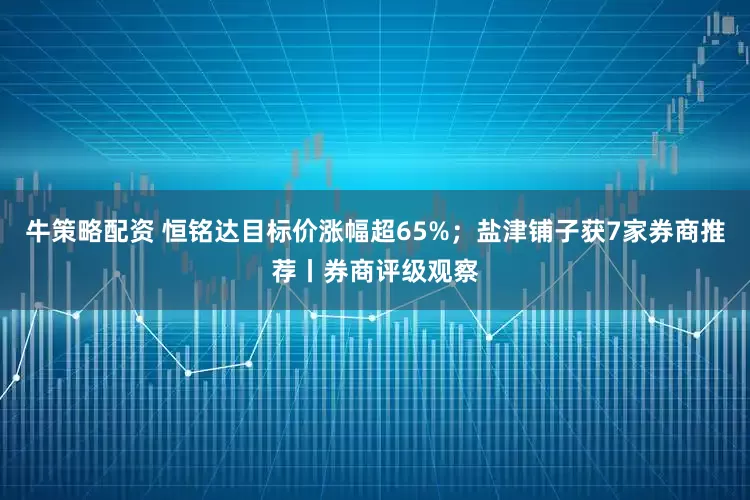 牛策略配资 恒铭达目标价涨幅超65%；盐津铺子获7家券商推荐丨券商评级观察