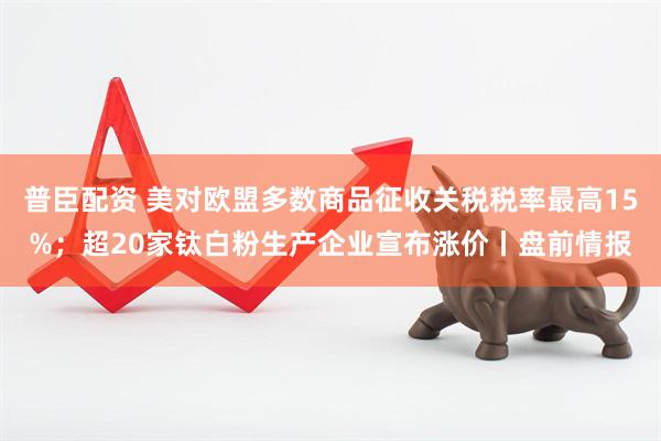普臣配资 美对欧盟多数商品征收关税税率最高15%；超20家钛白粉生产企业宣布涨价丨盘前情报