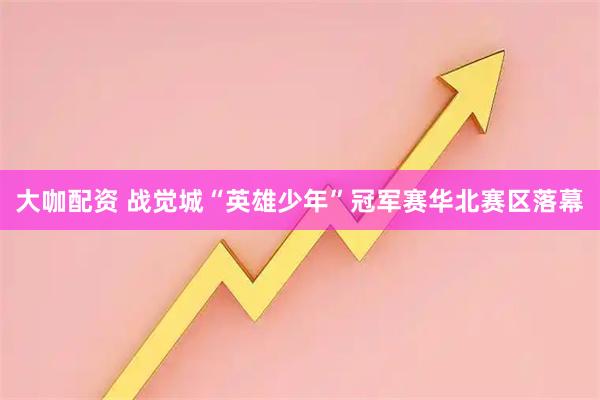 大咖配资 战觉城“英雄少年”冠军赛华北赛区落幕