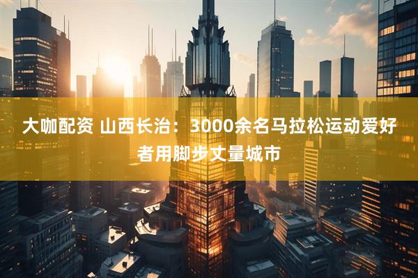大咖配资 山西长治：3000余名马拉松运动爱好者用脚步丈量城市