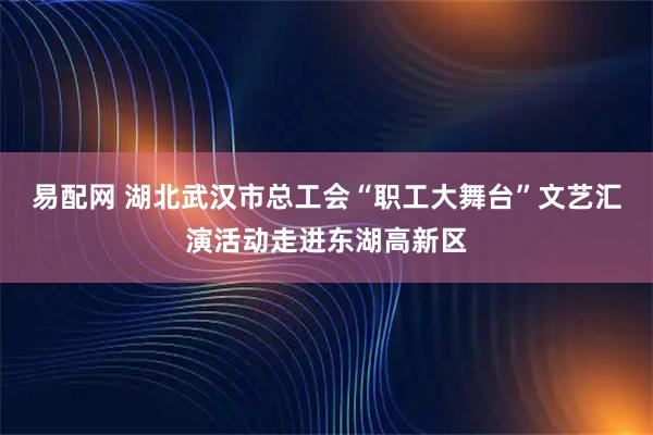易配网 湖北武汉市总工会“职工大舞台”文艺汇演活动走进东湖高新区