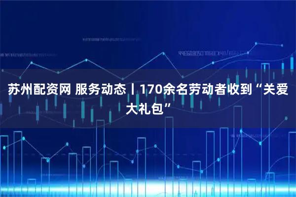 苏州配资网 服务动态丨170余名劳动者收到“关爱大礼包”