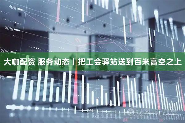 大咖配资 服务动态丨把工会驿站送到百米高空之上