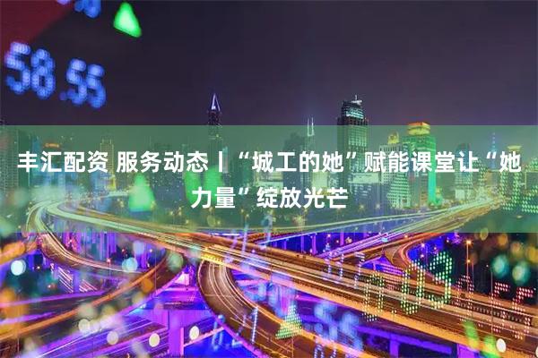 丰汇配资 服务动态丨“城工的她”赋能课堂让“她力量”绽放光芒