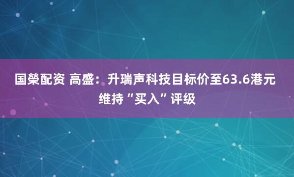 国榮配资 高盛：升瑞声科技目标价至63.6港元 维持“买入”评级