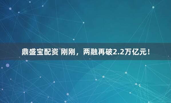 鼎盛宝配资 刚刚，两融再破2.2万亿元！