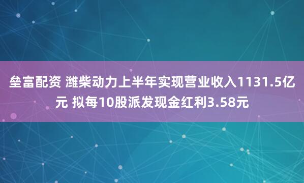 垒富配资 潍柴动力上半年实现营业收入1131.5亿元 拟每10股派发现金红利3.58元