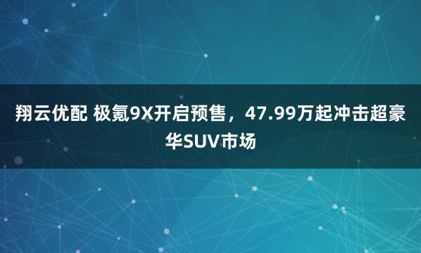 翔云优配 极氪9X开启预售，47.99万起冲击超豪华SUV市场