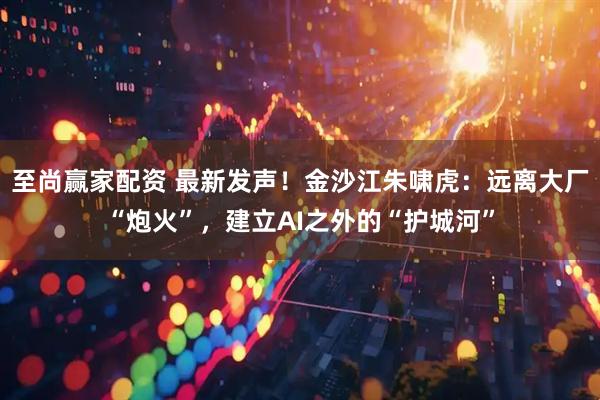 至尚赢家配资 最新发声！金沙江朱啸虎：远离大厂“炮火”，建立AI之外的“护城河”