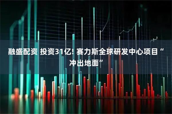 融盛配资 投资31亿! 赛力斯全球研发中心项目“冲出地面”