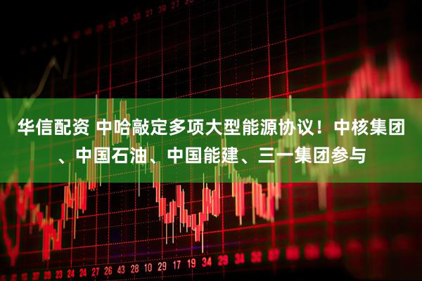 华信配资 中哈敲定多项大型能源协议！中核集团、中国石油、中国能建、三一集团参与
