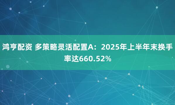 鸿亨配资 多策略灵活配置A：2025年上半年末换手率达660.52%
