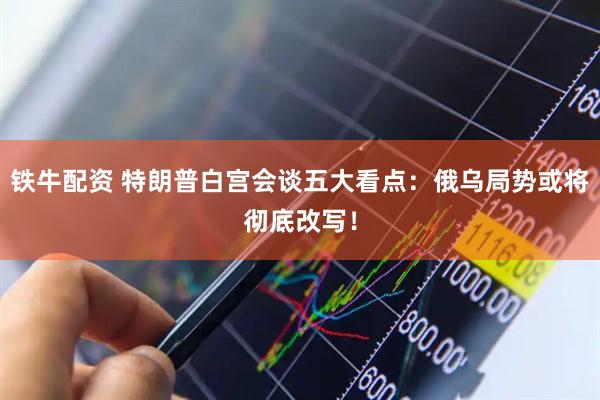 铁牛配资 特朗普白宫会谈五大看点：俄乌局势或将彻底改写！