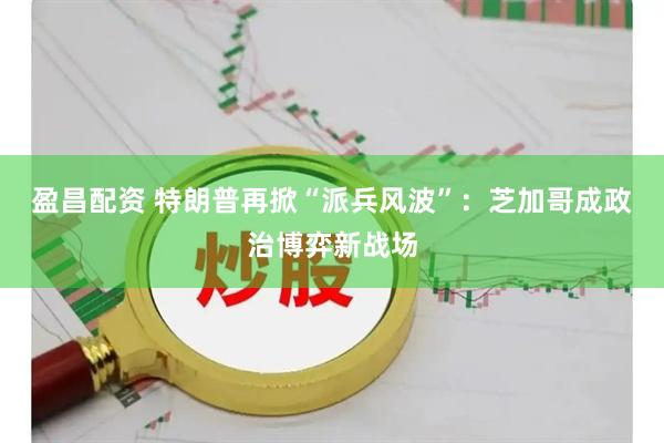 盈昌配资 特朗普再掀“派兵风波”：芝加哥成政治博弈新战场