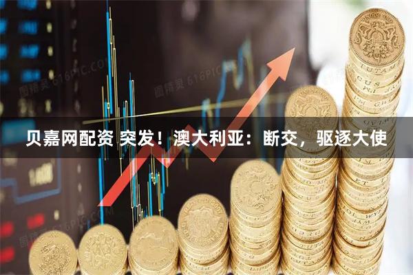 贝嘉网配资 突发！澳大利亚：断交，驱逐大使