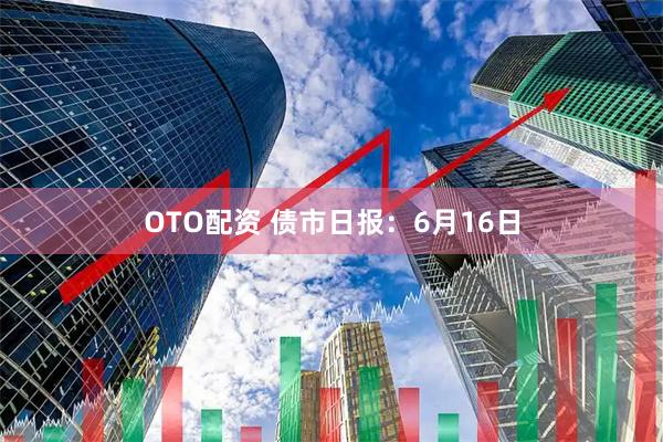 OTO配资 债市日报:6月16日