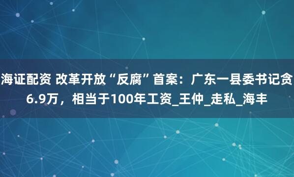 海证配资 改革开放“反腐”首案:广东一县委书记贪6.9万,相当于100年工资_王仲_走私_海丰