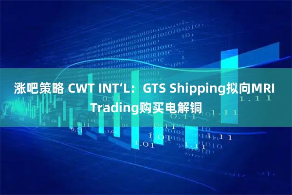 涨吧策略 CWT INT‘L:GTS Shipping拟向MRI Trading购买电解铜