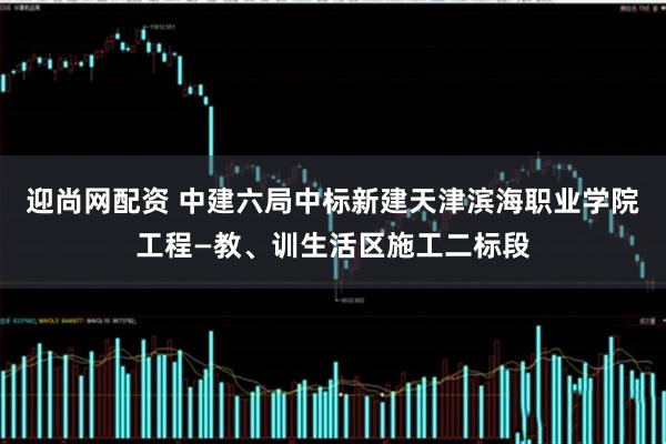 迎尚网配资 中建六局中标新建天津滨海职业学院工程—教、训生活区施工二标段