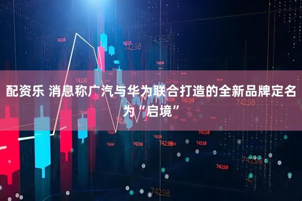 配资乐 消息称广汽与华为联合打造的全新品牌定名为“启境”