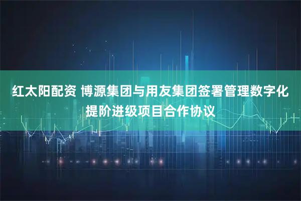 红太阳配资 博源集团与用友集团签署管理数字化提阶进级项目合作协议