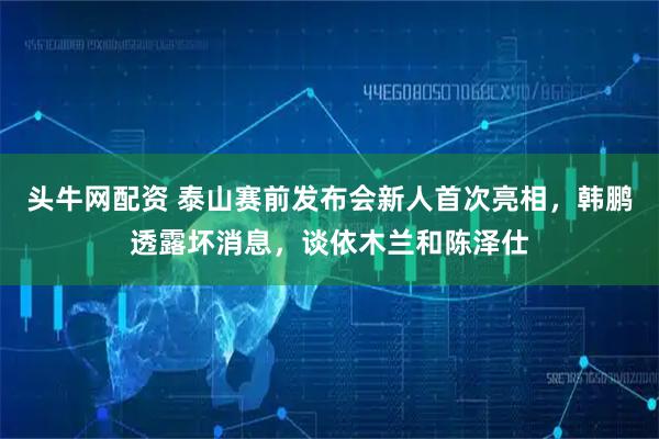 头牛网配资 泰山赛前发布会新人首次亮相,韩鹏透露坏消息,谈依木兰和陈泽仕