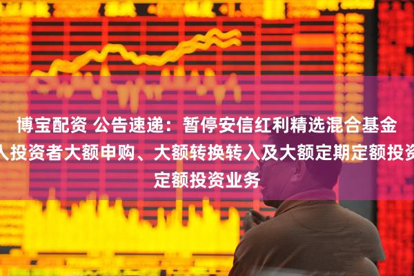 博宝配资 公告速递:暂停安信红利精选混合基金非个人投资者大额申购、大额转换转入及大额定期定额投资业务